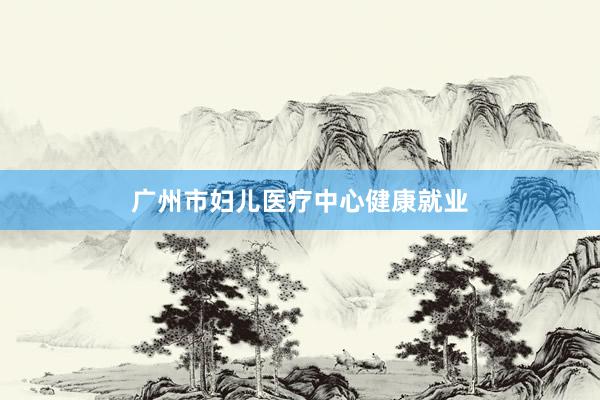 广州市妇儿医疗中心健康就业